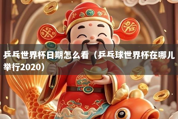 乒乓世界杯日期怎么看（乒乓球世界杯在哪儿举行2020）