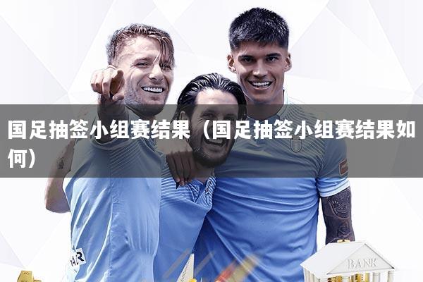 国足抽签小组赛结果（国足抽签小组赛结果如何）